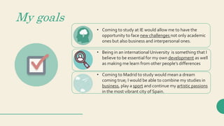 My goals
• Coming to study at IE would allow me to have the
opportunity to face new challenges not only academic
ones but also business and interpersonal ones.
• Being in an international University is something that I
believe to be essential for my own development as well
as making me learn from other people’s differences
• Coming to Madrid to study would mean a dream
coming true; I would be able to combine my studies in
business, play a sport and continue my artistic passions
in the most vibrant city of Spain.
 