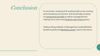 Conclusion In conclusion, studying at IE would provide a new, exciting
and stimulating environment and would help me boost
my entrepreneurial skills as well as managerial ones
making me an even more dynamic and curious person.
I believe doing a Master in Management would definitely
benefit towards the Marketing career I want in the future.
 