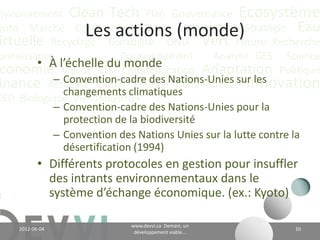 nvironnement Clean Tech Plan Gouvernance Écosystème
yoto Marché Conférence CO2 éq Futuriste Stratégie Eau
                    Les actions (monde)
irtuelle Recyclage Durabilité ONU Vert Future Recherche
onnaissance               Positionnement    Analyse GES Science
        • À l’échelle du Communication Adaptation Politique
 conomie Valeur CH4        monde
           – Convention-cadre des Nations-Unies sur les
                             Énergie Communauté Innovation
inance Actualité Climat climatiques;
             changements
EED Biologique Vie Industriel
           – Convention-cadre des Nations-Unies pour la
             protection de la biodiversité;
           – Convention des Nations Unies sur la lutte contre la
             désertification (1994);
           • Différents protocoles en gestion pour insuffler
             des intrants environnementaux dans le
             système d’échange économique. (ex.: Kyoto)

                                    www.devvi.ca
    2012-06-07                                                 10
                          Demain, un développement viable...
 