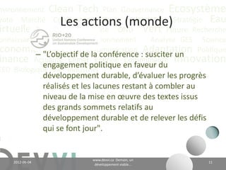 nvironnement Clean Tech Plan Gouvernance Écosystème
yoto Marché Conférence CO2 éq Futuriste Stratégie Eau
                     Les actions (monde)
irtuelle Recyclage Durabilité ONU Vert Future Recherche
onnaissance             Positionnement   Analyse GES Science
 conomie "L’objectif 4de la conférence :Adaptation Politique
           –
             Valeur CH Communication
                                        susciter un
inance Actualité Climatpolitique en faveur du Innovation
             engagement
                           Énergie Communauté
EED Biologique Vie Industriel
                 développement durable, d’évaluer les progrès
                 réalisés et les lacunes restant à combler au
                 niveau de la mise en œuvre des textes issus
                 des grands sommets relatifs au
                 développement durable et de relever les défis
                 qui se font jour".


                                      www.devvi.ca
    2012-06-07                                                   11
                            Demain, un développement viable...
 