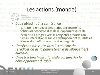 nvironnement Clean Tech Plan Gouvernance Écosystème
yoto Marché Conférence CO2 éq Futuriste Stratégie Eau
                        Les actions (monde)
irtuelle Recyclage Durabilité ONU Vert Future Recherche
onnaissance                Positionnement      Analyse GES Science
 conomie Valeur CH4 précis :
        • Deux objectifs Communication Adaptation Politique
inance Actualité Climat Énergie Communauté Innovation
           – garantir le renouvellement des engagements
EED Biologique Vie Industriel
             politiques concernant le développement durable;
                 – évaluer les progrès vers les objectifs accordés au
                   niveau international sur le développement durable et
                   relever des défis nouveaux et émergents.
           • Une économie verte dans le contexte de
             l’éradication de la pauvreté et le développement
             durable;
           • Une structure institutionnelle qui favorise le
             développement durable.

                                          www.devvi.ca
    2012-06-07                                                            12
                                Demain, un développement viable...
 