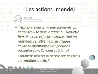 nvironnement Clean Tech Plan Gouvernance Écosystème
yoto Marché Conférence CO2 éq Futuriste Stratégie Eau
                        Les actions (monde)
irtuelle Recyclage Durabilité ONU Vert Future Recherche
onnaissance             Positionnement    Analyse GES Science
 conomie Valeur CH4 Communication Adaptation Politique
          – l’économie verte : « une économie Innovation
inance Actualité Climat Énergie Communautéqui
EED Biologique Vie Industriel
                   engendre une amélioration du bien-être
                   humain et de la justice sociale, tout en
                   réduisant sensiblement les risques
                   environnementaux et les pénuries
                   écologiques ». Consensus à faire!
                 – Comment assurer la cohérence des trois
                   conventions de Rio ?

                                         www.devvi.ca
    2012-06-07                                                      13
                               Demain, un développement viable...
 