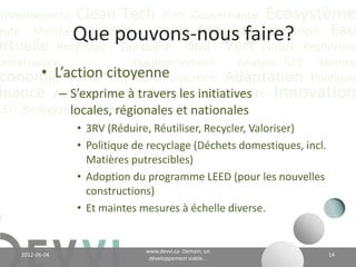 nvironnement Clean Tech Plan Gouvernance Écosystème
yoto Marché Conférence CO2 éq Futuriste Stratégie Eau
                 Que pouvons-nous faire?
irtuelle Recyclage Durabilité ONU Vert Future Recherche
onnaissance             Positionnement    Analyse GES Science
        • L’action CH4 Communication Adaptation Politique
 conomie Valeur citoyenne
inance Actualité Climattravers les Communauté Innovation
           – S’exprime à Énergie initiatives locales,
EED Biologique Vie Industriel
             régionales et nationales
                 • 3RV (Réduire, Réutiliser, Recycler, Valoriser)
                 • Politique de recyclage (Déchets domestiques, incl.
                   Matières putrescibles)
                 • Adoption du programme LEED (pour les nouvelles
                   constructions)
                 • Et maintes mesures à échelle diverse.


                                      www.devvi.ca
    2012-06-07                                                          14
                            Demain, un développement viable...
 