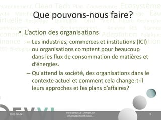 nvironnement Clean Tech Plan Gouvernance Écosystème
yoto Marché Conférence CO2 éq Futuriste Stratégie Eau
                   Que pouvons-nous faire?
irtuelle Recyclage Durabilité ONU Vert Future Recherche
onnaissance              Positionnement   Analyse GES Science
        • L’action CH4 Communication
 conomie Valeur des organisations Adaptation Politique
inance Actualité Climat Énergie Communauté Innovation
           – Les industries, commerces et institutions (ICI)
EED Biologique Vie Industriel comptent pour beaucoup
             ou organisations
                   dans les flux de consommation de matières et
                   d’énergies;
                 – Qu'attend la société, des organisations dans le
                   contexte actuel et comment cela change-t-il
                   leurs approches et les plans d’affaires?


                                        www.devvi.ca
    2012-06-07                                                     15
                              Demain, un développement viable...
 