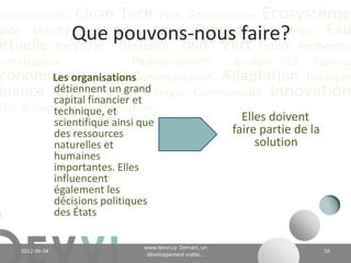 nvironnement Clean Tech Plan Gouvernance Écosystème
yoto Marché Conférence CO2 éq Futuriste Stratégie Eau
                    Que pouvons-nous faire?
irtuelle Recyclage Durabilité ONU Vert Future Recherche
onnaissance                 Positionnement Analyse GES Science
 conomie Valeur CH4 Communication Adaptation Politique
          Les organisations
inance Actualité Climat Énergie Communauté Innovation
          détiennent un grand
          capital financier et
EED Biologique Vie Industriel
          technique, et
                 scientifique ainsi que                                  Elles doivent
                 des ressources                                        faire partie de la
                 naturelles et                                              solution
                 humaines
                 importantes. Elles
                 influencent
                 également les
                 décisions politiques
                 des États

                                            www.devvi.ca
    2012-06-07                                                                              16
                                  Demain, un développement viable...
 