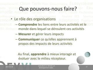 nvironnement Clean Tech Plan Gouvernance Écosystème
yoto Marché Conférence CO2 éq Futuriste Stratégie Eau
                   Que pouvons-nous faire?
irtuelle Recyclage Durabilité ONU Vert Future Recherche
onnaissance             Positionnement    Analyse GES Science
        • Le rôle CH Communication
 conomie Valeurdes4organisations Adaptation Politique
           – Comprendre Énergie Communauté Innovation
inance Actualité Climat les liens entre leurs activités et le
EED Biologique Vie Industriel
             monde dans lequel se déroulent ces activités;
                 – Mesurer et gérer leurs impacts;
                 – Communiquer ce qu’elles apprennent à
                   propos des impacts de leurs activités.

                  Au final, apprendre à mieux interagir et
                  évoluer avec le milieu récepteur.
                                       www.devvi.ca
    2012-06-07                                                    17
                             Demain, un développement viable...
 