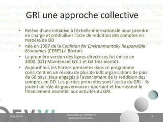 nvironnement Clean Tech Plan Gouvernance Écosystème
yoto Marché Conférence CO2 éq Futuriste Stratégie Eau
                 Le rapport de DD et de RSE
irtuelle Recyclage Durabilité ONU Vert Future Recherche
onnaissance
        • Ce qu’on ne peut pas mesurer,Analyse peut pas
                        Positionnement
                                         on ne GES Science
 conomie Valeur CH4 Communication Adaptation Politique
          le gérer;
                                   Communauté Innovation
inance Actualité Climat Énergiegérer, on ne peut pas le
        • Ce qu’on ne peut pas
EED Biologique Vie Industriel
          changer;
           • Comment mesurer les impacts? Qui définit les
             métriques pour mesurer?
           • La méthode promue par le Global Reporting
             Initiative (GRI) y répond…
           • Un engagement de votre organisation face à
             ses partenaires.

                                   www.devvi.ca
    2012-06-07                                                19
                         Demain, un développement viable...
 