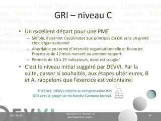 nvironnement Clean Tech Plan Gouvernance Écosystème
yoto Marché Conférence CO2 éq Futuriste Stratégie Eau
                            Les avantages
irtuelle Recyclage Durabilité ONU Vert Future Recherche
onnaissance
        • Identifier les forces et faiblesses de la Analysedes affaires;
                            Positionnement          gestion GES Science
 conomie Valeurles risques et les occasions d’affaires;
        • Identifier CH4 Communication Adaptation Politique
inance Actualitéune vision Énergie Communauté Innovation
        • Élaborer Climat et une stratégie en développement
          durable;
EED Biologique Vie Industriel
            • Améliorer le système de gestion et fixer des objectifs;
            • Contribuer à rendre l’organisation un employeur
              attrayant;
            • Décloisonner les différents départements de
              l’organisation et stimuler l’innovation;
            • Se donner un avantage compétitif et devenir « leader »
              dans son domaine;
            • Hausser la valeur de l’entreprise…


                                         www.devvi.ca
     2012-06-07                                                         26
                               Demain, un développement viable...
 