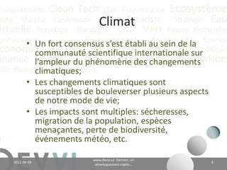 nvironnement Clean Tech Plan Gouvernance Écosystème
yoto Marché Conférence CO2 éq Futuriste Stratégie Eau
                                  Climat
irtuelle Recyclage Durabilité ONU Vert Future Recherche
onnaissance
        • Un fort consensus s’est établi au sein de la Science
                        Positionnement    Analyse GES
 conomie Valeur CH4 Communication Adaptation Politique
          communauté scientifique internationale sur
inance Actualité Climat Énergie Communauté Innovation
          l’ampleur du phénomène des changements
EED Biologique Vie Industriel
          climatiques;
           • Les changements climatiques sont
             susceptibles de bouleverser plusieurs aspects
             de notre mode de vie;
           • Les impacts sont multiples: sécheresses,
             migration de la population, espèces
             menaçantes, perte de biodiversité,
             événements météo, etc.

                                    www.devvi.ca
    2012-06-07                                                 6
                          Demain, un développement viable...
 