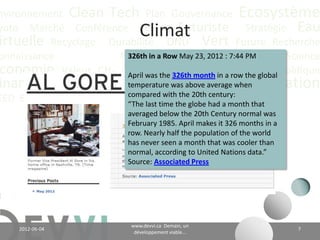 nvironnement Clean Tech Plan Gouvernance Écosystème
yoto Marché Conférence CO2 éq Futuriste Stratégie Eau
                                  Climat
irtuelle Recyclage Durabilité ONU Vert Future Recherche
onnaissance             Positionnement 23, 2012 : 7:44 PMGES Science
                          326th in a Row May       Analyse
 conomie Valeur CH4 Communicationmonth in a row the global Politique
                          April was the 326th
                                                Adaptation
                            Énergie Communauté Innovation
inance Actualité Climat temperature was above average when
                          compared with the 20th century:
EED Biologique Vie Industriel last time the globe had a month that
                          “The
                             averaged below the 20th Century normal was
                             February 1985. April makes it 326 months in a
                             row. Nearly half the population of the world
                             has never seen a month that was cooler than
                             normal, according to United Nations data.”
                             Source: Associated Press




                                    www.devvi.ca
    2012-06-07                                                               7
                          Demain, un développement viable...
 