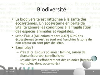 nvironnement Clean Tech Plan Gouvernance Écosystème
yoto Marché Conférence CO2 éq Futuriste Stratégie Eau
                               Biodiversité
irtuelle Recyclage Durabilité ONU Vert Future Recherche
onnaissance
        • La biodiversité est rattachée à Analyse GES Science
                        Positionnement
                                             la santé des
 conomie Valeur CH4 Communication Adaptation Politique
          écosystèmes. Un écosystème en perte de
          vitalité Climat Énergie Communauté Innovation
inance Actualitégénère les conditions à la fragilisation
EED Biologique espèces animales et végétales;
          des Vie Industriel
        • Selon l’ONU (Millenium report 2007) 60 % des
          écosystèmes terrestres sont ont franchies la zone de
          non-retour ou sont près de l’être;
           • Exemples?
                 – Près d’ici les ours polaires : famine, saison de
                   chasse écourtée, cannibalisme;
                 – Les abeilles: L’effondrement des colonies (facteurs
                   multiples, donc accumulés).
                                         www.devvi.ca
    2012-06-07                                                           8
                               Demain, un développement viable...
 