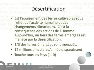 nvironnement Clean Tech Plan Gouvernance Écosystème
yoto Marché Conférence CO2 éq Futuriste Stratégie Eau
                       Désertification
irtuelle Recyclage Durabilité ONU Vert Future Recherche
onnaissance              Positionnement  Analyse GES Science
        • Est l'épuisement des terres cultivables sous
 conomie Valeur CH4 Communication et desAdaptation Politique
          l'effet deClimat Énergie Communauté Innovation
inance Actualité     l'activité humaine
          changements climatiques. C'est la
EED Biologique Vie Industriel
             conséquence des actions de l'Homme.
             Aujourd'hui, un tiers des terres émergées est
             menacé par la désertification;
           • 1/3 des terres émergées sont menacés;
           • 12 millions d’hectares/année disparaissent;
           • Touche tous les Pays (110)

                                    www.devvi.ca
    2012-06-07                                                 9
                          Demain, un développement viable...
 