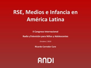 RSE, Medios e Infancia en
América Latina
II Congreso Internacional
Radio yTelevisión para Niños y Adolescentes
Octubre / 2010
Ricardo Corredor Cure
 