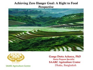 SAARC Agriculture Centre
Ganga Dutta Acharya, PhD
Senior Program Specialist
SAARC Agriculture Centre
Dhaka, Bangladesh
Achieving Zero Hunger Goal: A Right to Food
Perspective
 