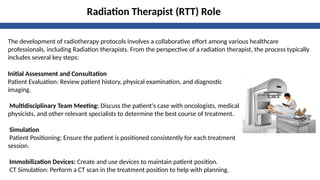 Radiation Therapist (RTT) Role
Initial Assessment and Consultation
Patient Evaluation: Review patient history, physical examination, and diagnostic
imaging.
Multidisciplinary Team Meeting: Discuss the patient's case with oncologists, medical
physicists, and other relevant specialists to determine the best course of treatment.
Simulation
Patient Positioning: Ensure the patient is positioned consistently for each treatment
session.
Immobilization Devices: Create and use devices to maintain patient position.
CT Simulation: Perform a CT scan in the treatment position to help with planning.
The development of radiotherapy protocols involves a collaborative effort among various healthcare
professionals, including Radiation therapists. From the perspective of a radiation therapist, the process typically
includes several key steps:
 