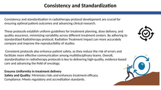 Consistency and Standardization
Consistency and standardization in radiotherapy protocol development are crucial for
ensuring optimal patient outcomes and advancing clinical research.
These protocols establish uniform guidelines for treatment planning, dose delivery, and
quality assurance, minimizing variability across different treatment centers. By adhering to
standardized Radiotherapy protocol, Radiation Treatment impact can more accurately
compare and improve the reproducibility of studies.
Consistent protocols also enhance patient safety, as they reduce the risk of errors and
facilitate more effective communication among multidisciplinary teams. Overall,
standardization in radiotherapy protocols is key to delivering high-quality, evidence-based
care and advancing the field of oncology.
Ensures Uniformity in treatment delivery
Safety and Quality: Minimizes risks and enhances treatment efficacy.
Compliance: Meets regulatory and accreditation standards.
 