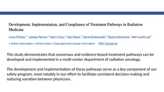 This study demonstrates that consensus and evidence-based treatment pathways can be
developed and implemented in a multi-center department of radiation oncology.
The development and implementation of these pathways serve as a key component of our
safety program, most notably in our effort to facilitate consistent decision-making and
reducing variation between physicians.
 
