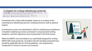 Framework and a recipe-style template, based on an analysis of the
contemporary radiotherapy process, including clinical as well as physical
aspects.
A preliminary version was distributed in 2013 to radiotherapy practitioners
in Swedish radiotherapy centres and tested in actual protocol writing
situations, and their experience was incorporated in the final version.
While the EORTC recommendations are specifically designed for writing
EORTC ROG study protocols, we believe that the template presented here
should be applicable also for clinical guidelines, care programmes,
irrespective of treatment intention and complexity.
 