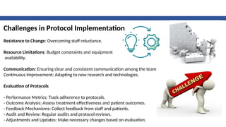 Challenges in Protocol Implementation
Resistance to Change: Overcoming staff reluctance.
Resource Limitations: Budget constraints and equipment
availability.
Communication: Ensuring clear and consistent communication among the team.
Continuous Improvement: Adapting to new research and technologies.
Evaluation of Protocols
- Performance Metrics: Track adherence to protocols.
- Outcome Analysis: Assess treatment effectiveness and patient outcomes.
- Feedback Mechanisms: Collect feedback from staff and patients.
- Audit and Review: Regular audits and protocol reviews.
- Adjustments and Updates: Make necessary changes based on evaluation.
 