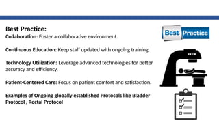 Best Practice:
Collaboration: Foster a collaborative environment.
Continuous Education: Keep staff updated with ongoing training.
Technology Utilization: Leverage advanced technologies for better
accuracy and efficiency.
Patient-Centered Care: Focus on patient comfort and satisfaction.
Examples of Ongoing globally established Protocols like Bladder
Protocol , Rectal Protocol
 