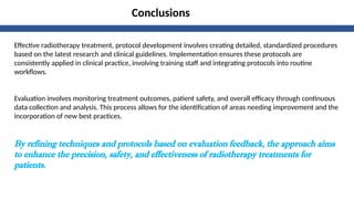 Conclusions
Effective radiotherapy treatment, protocol development involves creating detailed, standardized procedures
based on the latest research and clinical guidelines. Implementation ensures these protocols are
consistently applied in clinical practice, involving training staff and integrating protocols into routine
workflows.
Evaluation involves monitoring treatment outcomes, patient safety, and overall efficacy through continuous
data collection and analysis. This process allows for the identification of areas needing improvement and the
incorporation of new best practices.
By refining techniques and protocols based on evaluation feedback, the approach aims
to enhance the precision, safety, and effectiveness of radiotherapy treatments for
patients.
 
