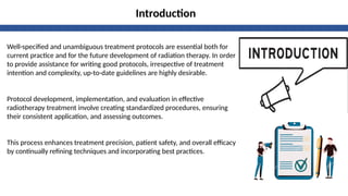 Introduction
Well-specified and unambiguous treatment protocols are essential both for
current practice and for the future development of radiation therapy. In order
to provide assistance for writing good protocols, irrespective of treatment
intention and complexity, up-to-date guidelines are highly desirable.
Protocol development, implementation, and evaluation in effective
radiotherapy treatment involve creating standardized procedures, ensuring
their consistent application, and assessing outcomes.
This process enhances treatment precision, patient safety, and overall efficacy
by continually refining techniques and incorporating best practices.
 