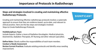 Importance of Protocols in Radiotherapy
Steps and strategies involved in creating and maintaining effective
Radiotherapy Protocols.
Creating and maintaining effective radiotherapy protocols involves a systematic
approach to ensure that they are evidence-based, up-to-date, and relevant to
clinical practice. Here are the key steps and strategies involved:
Steps to Create Radiotherapy Protocols
Multidisciplinary Team
Include Experts: Gather a team of Radiation Oncologists, Medical physicists,
Dosimetrists, Radiation Therapists, RT Nursing and other relevant specialists.
Define Roles: Clearly outline the responsibilities of each team member.
Conduct a Needs Assessment
Review Current Practices: Evaluate existing protocols and identify areas needing
improvement.
 
