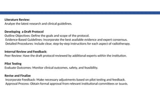 Literature Review:
Analyze the latest research and clinical guidelines.
Developing a Draft Protocol
Outline Objectives: Define the goals and scope of the protocol.
Evidence-Based Guidelines: Incorporate the best available evidence and expert consensus.
Detailed Procedures: Include clear, step-by-step instructions for each aspect of radiotherapy.
Internal Review and Feedback:
Peer Review: Have the draft protocol reviewed by additional experts within the institution.
Pilot Testing
Evaluate Outcomes: Monitor clinical outcomes, safety, and feasibility.
Revise and Finalize
Incorporate Feedback: Make necessary adjustments based on pilot testing and feedback.
Approval Process: Obtain formal approval from relevant institutional committees or boards.
 