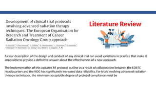 A clear description of the design and conduct of any clinical trial can avoid variations in practice that make it
impossible to provide a definitive answer about the effectiveness of a new approach.
The implementation of this updated RT protocol outline as a result of collaboration between the EORTC
Headquarters and the ROG has significantly increased data reliability. For trials involving advanced radiation
therapy techniques, the minimum acceptable degree of protocol compliance must be
Literature Review
 
