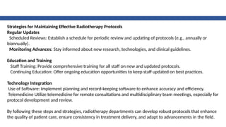Strategies for Maintaining Effective Radiotherapy Protocols
Regular Updates
Scheduled Reviews: Establish a schedule for periodic review and updating of protocols (e.g., annually or
biannually).
Monitoring Advances: Stay informed about new research, technologies, and clinical guidelines.
Education and Training
Staff Training: Provide comprehensive training for all staff on new and updated protocols.
Continuing Education: Offer ongoing education opportunities to keep staff updated on best practices.
Technology Integration
Use of Software: Implement planning and record-keeping software to enhance accuracy and efficiency.
Telemedicine Utilize telemedicine for remote consultations and multidisciplinary team meetings, especially for
protocol development and review.
By following these steps and strategies, radiotherapy departments can develop robust protocols that enhance
the quality of patient care, ensure consistency in treatment delivery, and adapt to advancements in the field.
 