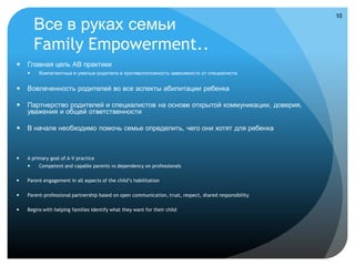 10

        Все в руках семьи
        Family Empowerment..
   Главная цель АВ практики
        Компетентные и умелые родители в противоположность зависимости от специалиста


   Вовлеченность родителей во все аспекты абилитации ребенка

   Партнерство родителей и специалистов на основе открытой коммуникации, доверия,
    уважения и общей ответственности

   В начале необходимо помочь семье определить, чего они хотят для ребенка



   A primary goal of A-V practice
        Competent and capable parents vs dependency on professionals

   Parent engagement in all aspects of the child’s habilitation

   Parent-professional partnership based on open communication, trust, respect, shared responsibility

   Begins with helping families identify what they want for their child
 
