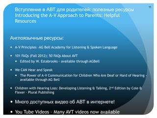 11
   Вступление в АВТ для родителей: полезные ресурсы
   Introducing the A-V Approach to Parents: Helpful
   Resources


Англоязычные ресурсы:
 A-V Principles –AG Bell Academy for Listening & Spoken Language

 101 FAQs (Fall 2012); 50 FAQs About AVT
    Edited by W. Estabrooks - available through AGBell

 We CAN Hear and Speak
    The Power of A-V Communication for Children Who Are Deaf or Hard of Hearing -
     available through AG Bell

 Children with Hearing Loss: Developing Listening & Talking, 2 nd Edition by Cole &
  Flexer – Plural Publishing

 Много доступных видео об АВТ в интернете!

 You Tube Videos – Many AVT videos now available
 