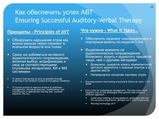 12

      Как обеспечить успех АВТ
      Ensuring Successful Auditory-Verbal Therapy
Принципы - Principles of AVT                                   Что нужно - What It Takes…

 Обнаружить нарушение слуха как                                Обеспечить скрининг новорожденного и
  можно раньше через скрининг в                                  повторные визиты по модели 1-3-6
  ясельном возрасте или позже
                                                                Выделение времени на
 Сразу же добиваться активного                                  аудиологическое сопровождение.
  аудиологического сопровождения,                                Возможно, ездить к аудиологу придется
  включая выбор, модификацию и                                   чаще, чем с другими методами
  уход за соответствующими                                             Возможно, придется искать компетентного
  слуховыми аппаратами, КИ и ФМ                                         детского аудиолога с нужным опытом и в
  системами                                                             другом месте
                                                                       Непрерывное ношение системы слуха
   To detect hearing loss as early as possible through
    screening in the newborn nursery & throughout childhood.      Ensuring newborn has hearing screening & follow-up visits; 1-3-6
                                                                   Model
   To pursue prompt & vigorous medical & audiologic
    management, including selection, modification, and            Extra time for audiological management. The may mean more
    maintenance of appropriate hearing aids, cochlear              frequent trips to the audiologist than parents who choose a
    implants, FM, etc.                                             different approach.
                                                                       Could mean seeking a strong pediatric audiologist who has
                                                                        the necessary experience, perhaps not in their community.
                                                                       Wearing technology 24/7
 
