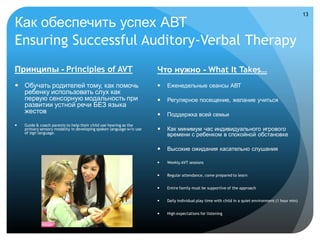 13

Как обеспечить успех АВТ
Ensuring Successful Auditory-Verbal Therapy
Принципы - Principles of AVT                                         Что нужно - What It Takes…
 Обучать родителей тому, как помочь                                    Еженедельные сеансы АВТ
  ребенку использовать слух как
  первую сенсорную модальность при                                      Регулярное посещение, желание учиться
  развитии устной речи БЕЗ языка
  жестов                                                                Поддержка всей семьи
   Guide & coach parents to help their child use hearing as the
    primary sensory modality in developing spoken language w/o use      Как минимум час индивидуального игрового
    of sign language.
                                                                         времени с ребенком в спокойной обстановке

                                                                        Высокие ожидания касательно слушания

                                                                        Weekly AVT sessions


                                                                        Regular attendance, come prepared to learn


                                                                        Entire family must be supportive of the approach


                                                                        Daily individual play time with child in a quiet environment (1 hour min)


                                                                        High expectations for listening
 