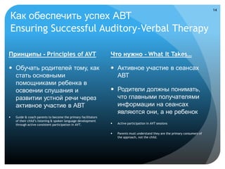 14

Как обеспечить успех АВТ
Ensuring Successful Auditory-Verbal Therapy

Принципы - Principles of AVT                                   Что нужно - What It Takes…

 Обучать родителей тому, как                                   Активное участие в сеансах
  стать основными                                                АВТ
  помощниками ребенка в
  освоении слушания и                                           Родители должны понимать,
  развитии устной речи через                                     что главными получателями
  активное участие в АВТ                                         информации на сеансах
                                                                 являются они, а не ребенок
   Guide & coach parents to become the primary facilitators
    of their child’s listening & spoken language development
    through active consistent participation in AVT.               Active participation in AVT sessions


                                                                  Parents must understand they are the primary consumers of
                                                                   the approach, not the child.
 