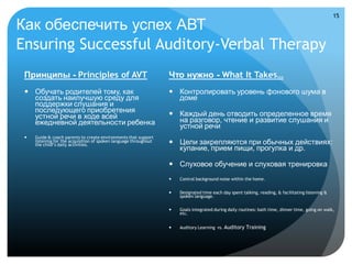 15

Как обеспечить успех АВТ
Ensuring Successful Auditory-Verbal Therapy
 Принципы - Principles of AVT                                      Что нужно - What It Takes…
  Обучать родителей тому, как                                      Контролировать уровень фонового шума в
   создать наилучшую среду для                                       доме
   поддержки слушания и
   последующего приобретения                                        Каждый день отводить определенное время
   устной речи в ходе всей                                           на разговор, чтение и развитие слушания и
   ежедневной деятельности ребенка                                   устной речи
    Guide & coach parents to create environments that support
     listening for the acquisition of spoken language throughout
     the child’s daily activities.                                  Цели закрепляются при обычных действиях:
                                                                     купание, прием пищи, прогулка и др.

                                                                    Слуховое обучение и слуховая тренировка
                                                                      Control background noise within the home.


                                                                      Designated time each day spent talking, reading, & facilitating listening &
                                                                       spoken language.

                                                                      Goals integrated during daily routines: bath time, dinner time, going on walk,
                                                                       etc.


                                                                      Auditory Learning vs. Auditory   Training
 