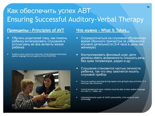 16

Как обеспечить успех АВТ
Ensuring Successful Auditory-Verbal Therapy
Принципы - Principles of AVT                                          Что нужно - What It Takes…
 Обучать родителей тому, как помочь                                   Сосредоточиться на слуховом обучении во
  ребенку интегрировать слушание и                                      время обычного присмотра за ребенком и
  устную речь во все аспекты жизни                                      игровой дятельности (3-4 часа в день как
  ребенка                                                               минимум)
   Guide & coach parents to help their child integrate listening &
    spoken language into all aspects of the child’s life.              Контролировать фоновый шум; дети
                                                                        должны иметь возможность слышать речь
                                                                        без зума телевизора, радио и др.

                                                                       Слушание становится частью личности
                                                                        ребенка, так что ему захочется носить
                                                                        слуховой прибор
                                                                         Focus on auditory learning during regular care giving & play activities (3-4
                                                                          hours per day minimum)


                                                                         Control background noise; children must be able to hear spoken language
                                                                          w/o the t.v., radio, etc.


                                                                         Listening become a part of child’s personality; s/he wants to wear
                                                                          technology
 