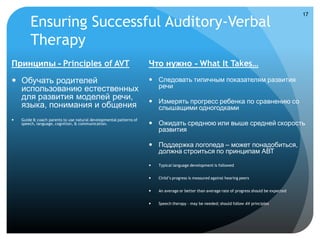 17
        Ensuring Successful Auditory-Verbal
        Therapy
Принципы - Principles of AVT                                         Что нужно - What It Takes…

 Обучать родителей                                                   Следовать типичным показателям развития
  использованию естественных                                           речи
  для развития моделей речи,                                          Измерять прогресс ребенка по сравнению со
  языка, понимания и общения                                           слышащими одногодками
   Guide & coach parents to use natural developmental patterns of
    speech, language, cognition, & communication.                     Ожидать среднюю или выше средней скорость
                                                                       развития

                                                                      Поддержка логопеда – может понадобиться,
                                                                       должна строиться по принципам АВТ
                                                                        Typical language development is followed


                                                                        Child’s progress is measured against hearing peers


                                                                        An average or better than average rate of progress should be expected


                                                                        Speech therapy – may be needed; should follow AV principles
 