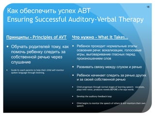 18

Как обеспечить успех АВТ
Ensuring Successful Auditory-Verbal Therapy

Принципы - Principles of AVT                                 Что нужно - What It Takes…

 Обучать родителей тому, как  Ребенок проходит нормальные этапы
                                освоения речи: вокализации, голосовые
  помочь ребенку следить за
                                игры, выговаривание гласных перед
  собственной речью через       произношением слов
  слушание
                                                              Развивать связку между слухом и речью
   Guide & coach parents to help their child self-monitor
    spoken language through listening.
                                                              Ребенок начинает следить за речью других
                                                               и за своей собственной речью

                                                                Child progresses through normal stages of learning speech: vocalizes,
                                                                 plays with voice, produces vowels BEFORE s/he says words.


                                                                Develop the auditory-feedback loop


                                                                Child begins to monitor the speech of others & self-monitors their own
                                                                 speech
 