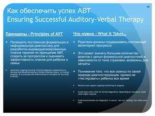 19

    Как обеспечить успех АВТ
    Ensuring Successful Auditory-Verbal Therapy
Принципы - Principles of AVT                                                Что нужно - What It Takes…

 Проводить постоянную формальную и                                          Родители должны поддерживать постоянный
  неформальную диагностику для                                                мониторинг прогресса
  разработки индивидуализированных
  планов терапии по принципам АВТ,                                           Это может значить большее количество
  следить за прогрессом и оценивать                                           визитов с целью формальной диагностики; в
  эффективность планов для ребенка и                                          зависимости от типа страховки, возможны доп.
  семьи                                                                       затраты
    Administer ongoing formal & informal diagnostic assessments to
     develop individualized Auditory-Verbal treatment plans, to monitor      Понимание того, что все сеансы по своей
     progress, & to evaluate the effectiveness of the plans for the child
     & family.
                                                                              природе диагностирующие, однако не
                                                                              «тестировать» ребенка все время

                                                                               Parents must support ongoing monitoring of progress


                                                                               Could mean extra visits for formal diagnostics; depending on insurance, could
                                                                                mean higher expense


                                                                               Understand sessions are diagnostic in nature – but not “testing” the child every
                                                                                time
 