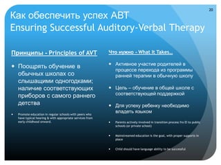 20

Как обеспечить успех АВТ
Ensuring Successful Auditory-Verbal Therapy

Принципы - Principles of AVT                                Что нужно - What It Takes…

                                                             Активное участие родителей в
 Поощрять обучение в
                                                              процессе перехода из программы
  обычных школах со                                           ранней терапии в обычную школу
  слышащими одногодками;
  наличие соответствующих                                    Цель – обучение в общей школе с
  приборов с самого раннего                                   соответствующей поддержкой
  детства                                                    Для успеху ребенку необходимо
   Promote education in regular schools with peers who
                                                              владеть языком
    have typical hearing & with appropriate services from
    early childhood onward.                                    Parents actively involved in transition process fro EI to public
                                                                schools (or private school)


                                                               Mainstreamed education is the goal, with proper supports in
                                                                place


                                                               Child should have language ability to be successful
 