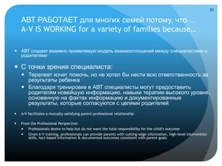 21


    АВТ РАБОТАЕТ для многих семей потому, что…
    A-V IS WORKING for a variety of families because…

 АВТ создает взаимно приемлемую модель взаимоотношений между специалистами и
  родителями

 С точки зрения специалиста:
     Терапевт хочет помочь, но не хотел бы нести всю ответственность за
      результаты ребенка
     Благодаря тренировке в АВТ специалисты могут предоставить
      родителям новейшую информацию, навыки терапии высокого уровня,
      основанную на фактах информацию и документированные
      результаты, которые согласуются с целями родителей
   A-V facilitates a mutually satisfying parent-professional relationship

   From the Professional Perspective:
     Professionals desire to help but do not want the total responsibility for the child’s outcome
     Given A-V training, professionals can provide parents with cutting-edge information, high-level intervention
        skills, fact-based information & documented outcomes consistent with parent goals
 