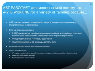22

АВТ РАБОТАЕТ для многих семей потому, что…
A-V IS WORKING for a variety of families because…

  АВТ создает взаимно приемлемую модель взаимоотношений между
   специалистами и родителями

  С точки зрения родителя:
      В АВТ применяется такой метод решения проблем, который дает родителю
       возможность брать на себя ответственность в принятии решений
      Поощряются мнение и вопросы родителей
      Родители вовлечены во все виды деятельности

    A-V facilitates a mutually satisfying parent-professional relationship


    From the Parent Perspective:
         A-V employs a problem-solving approach that empowers the parent to take responsibility in decision-making
         Parent input/questions are welcomed
         Parents are included in every activity
 