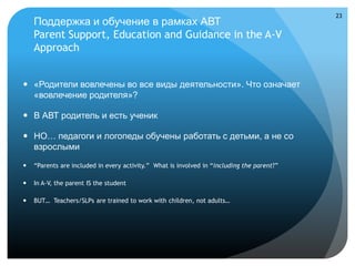 23
    Поддержка и обучение в рамках АВТ
    Parent Support, Education and Guidance in the A-V
    Approach


 «Родители вовлечены во все виды деятельности». Что означает
  «вовлечение родителя»?

 В АВТ родитель и есть ученик

 НО… педагоги и логопеды обучены работать с детьми, а не со
  взрослыми

   “Parents are included in every activity.” What is involved in “including the parent?”

   In A-V, the parent IS the student

   BUT… Teachers/SLPs are trained to work with children, not adults…
 