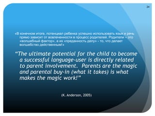24




«В конечном итоге, потенциал ребенка успешно использовать язык и речь
   прямо зависит от вовлеченности в процесс родителей. Родители – это
   «волшебный фактор», а их «преданность делу» - то, что делает
   волшебство действенным!»

“The ultimate potential for the child to become
  a successful language-user is directly related
  to parent involvement. Parents are the magic
  and parental buy-in (what it takes) is what
  makes the magic work!”

                          (K. Anderson, 2005)
 