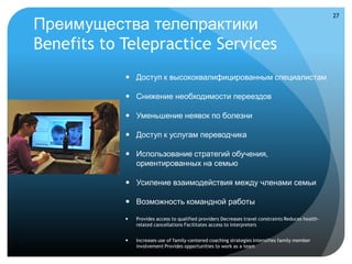 27

Преимущества телепрактики
Benefits to Telepractice Services
             Доступ к высококвалифицированным специалистам

             Снижение необходимости переездов

             Уменьшение неявок по болезни

             Доступ к услугам переводчика

             Использование стратегий обучения,
              ориентированных на семью

             Усиление взаимодействия между членами семьи

             Возможность командной работы

               Provides access to qualified providers Decreases travel constraints Reduces health-
                related cancellations Facilitates access to interpreters


               Increases use of family-centered coaching strategies Intensifies family member
                involvement Provides opportunities to work as a team
 
