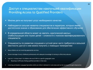 28


        Доступ к специалистам наилучшей квалификации
        Providing Access to Qualified Providers

 Многие дети не получают услуг необходимого качества

 Наблюдается сильная нехватка специалистов в педиатрии, которые имеют
  достаточное знание и образование для обеспечение эффективного обучения

 В определенной области может не хватать «критической массы»
  слабослышащих или глухих детей – сложности с поиском квалифицированного
  специалиста

 Специалисты по развитию слушания и устной речи часто требуются в сельской
  местности; доступ к ним можно получить с помощью телепрактики

   Many children are not receiving appropriate services


   Severe shortage of early childhood professionals with adequate knowledge & training to effectively educate


   Lack of a “critical mass” of children who are D/HH in a specific geographic area
        Resulting in difficulty finding qualified providers in that area


   Listening and Spoken Language Specialists (LSLS) are often in demand in rural areas and can be accessed through telepractice
 