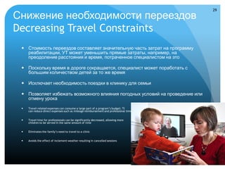 29

Снижение необходимости переездов
Decreasing Travel Constraints
  Стоимость переездов составляет значительную часть затрат на программу
   реабилитации, УТ может уменьшить прямые затраты, например, на
   преодоление расстояния и время, потраченное специалистом на это

  Поскольку время в дороге сокращается, специалист может поработать с
   большим количеством детей за то же время

  Исключает необходимость поездки в клинику для семьи

  Позволяет избежать возможного влияния погодных условий на проведение или
   отмену урока
    Travel-related expenses can consume a large part of a program’s budget; TI
     can reduce direct expenses such as mileage reimbursement and professional time


    Travel time for professionals can be significantly decreased, allowing more
     children to be served in the same amount of time


    Eliminates the family’s need to travel to a clinic


    Avoids the effect of inclement weather resulting in cancelled sessions
 