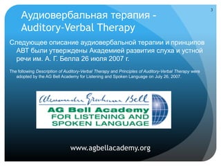 3
      Аудиовербальная терапия -
      Auditory-Verbal Therapy
Следующее описание аудиовербальной терапии и принципов
  АВТ были утверждены Академией развития слуха и устной
  речи им. А. Г. Белла 26 июля 2007 г.
The following Description of Auditory-Verbal Therapy and Principles of Auditory-Verbal Therapy were
   adopted by the AG Bell Academy for Listening and Spoken Language on July 26, 2007.




                               www.agbellacademy.org
 