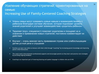 31
Усиление обучающих стратегий, ориентированных на
семью
Increasing Use of Family-Centered Coaching Strategies

   Члены семьи могут осваивать новые навыки и взаимодействовать с
    ребенком благодаря системе обучения, которая поднимает уровень
    знаний родителей и улучшает взаимодействие «родитель-ребенок»

   Терапевт (коуч, специалист) помогает родителям и поощряет их в
    освоении и применении новых стратегий; постоянно комментирует их
    действия

   Коучинг – очень важная часть прививания глухим или слабослышащим
    детям устной речи и слушания
     Families can learn new skills to interact with their child through “coaching” by increasing parent knowledge and improving
      parent-child interactions


     The coach (early interventionist/professional) supports and encourages parents as they learn and practice new strategies
      by providing ongoing feedback


     Coaching is an important part of fostering listening and spoken language in children who are D/HH.
 